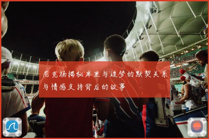 尼克杨揭秘库里与追梦的默契关系与情感支持背后的故事