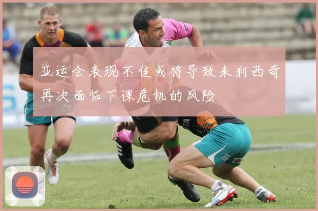 亚运会表现不佳或将导致米利西奇再次面临下课危机的风险