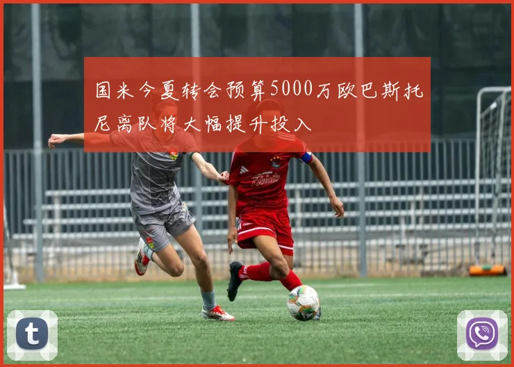国米今夏转会预算5000万欧巴斯托尼离队将大幅提升投入
