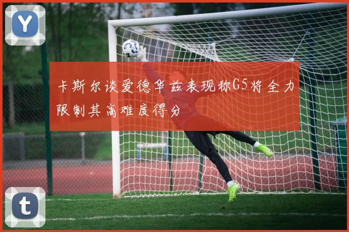 卡斯尔谈爱德华兹表现称G5将全力限制其高难度得分