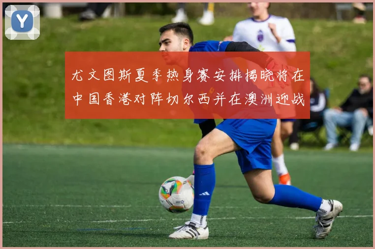 尤文图斯夏季热身赛安排揭晓将在中国香港对阵切尔西并在澳洲迎战国米