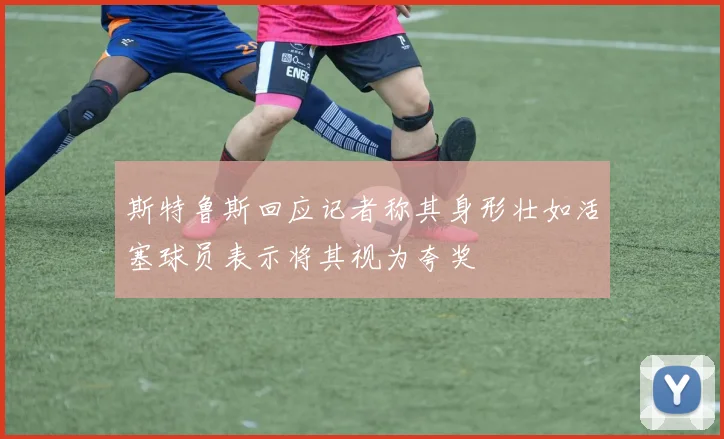 斯特鲁斯回应记者称其身形壮如活塞球员表示将其视为夸奖