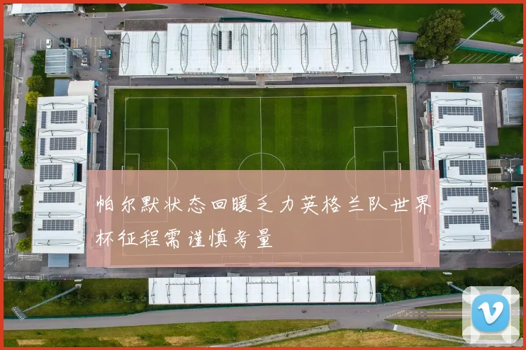 帕尔默状态回暖乏力英格兰队世界杯征程需谨慎考量