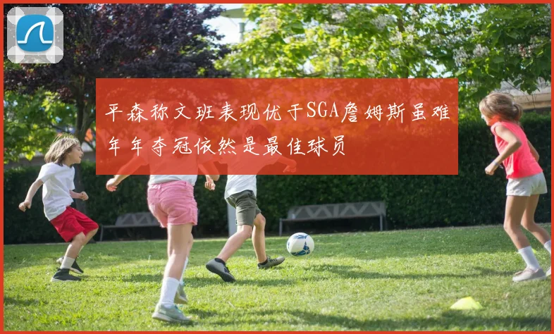 平森称文班表现优于SGA詹姆斯虽难年年夺冠依然是最佳球员