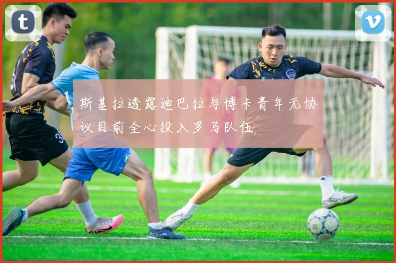 斯基拉透露迪巴拉与博卡青年无协议目前全心投入罗马队伍