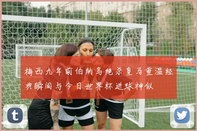 梅西九年前伯纳乌绝杀皇马重温经典瞬间与今日世界杯进球神似