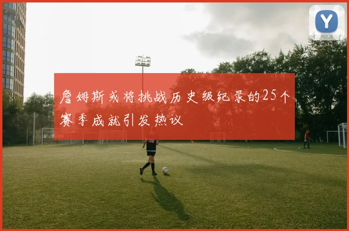 詹姆斯或将挑战历史级纪录的25个赛季成就引发热议