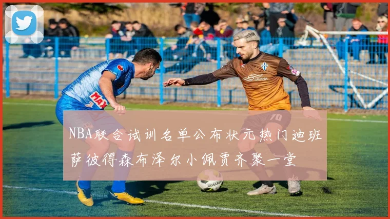 NBA联合试训名单公布状元热门迪班萨彼得森布泽尔小佩贾齐聚一堂