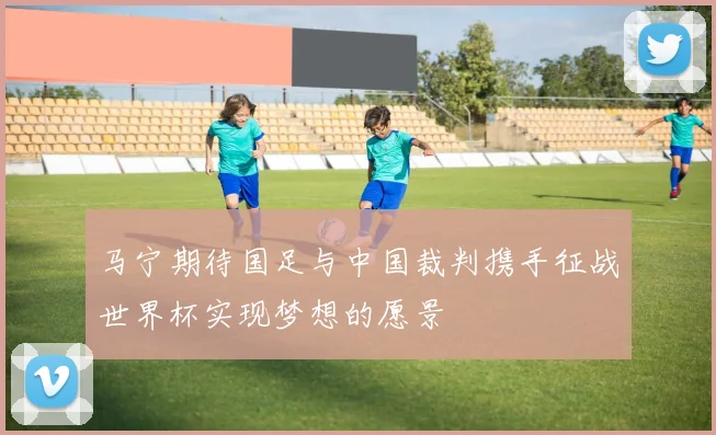 马宁期待国足与中国裁判携手征战世界杯实现梦想的愿景