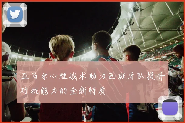 亚马尔心理战术助力西班牙队提升对抗能力的全新特质
