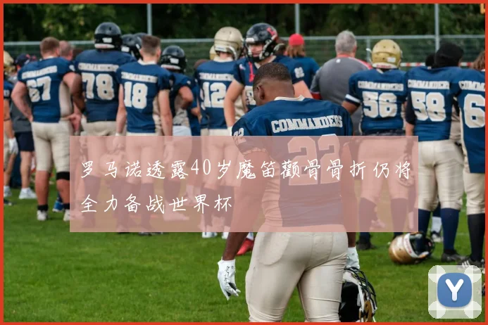 罗马诺透露40岁魔笛颧骨骨折仍将全力备战世界杯