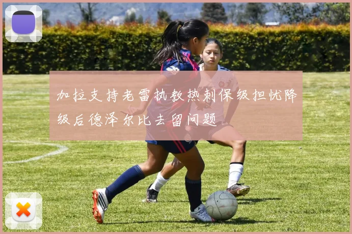 加拉支持老雷执教热刺保级担忧降级后德泽尔比去留问题