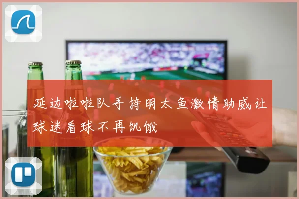 延边啦啦队手持明太鱼激情助威让球迷看球不再饥饿