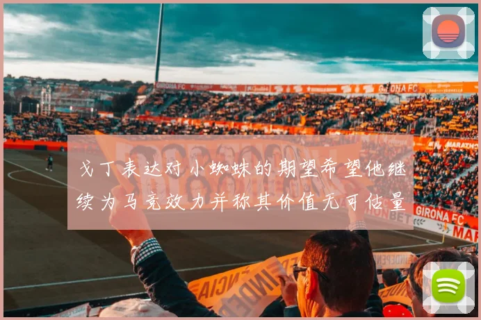 戈丁表达对小蜘蛛的期望希望他继续为马竞效力并称其价值无可估量