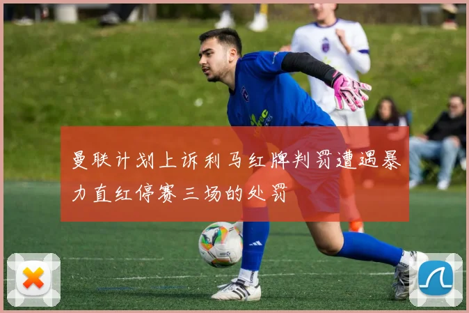 曼联计划上诉利马红牌判罚遭遇暴力直红停赛三场的处罚