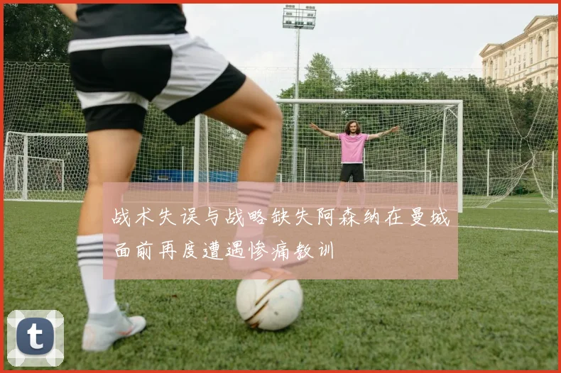 战术失误与战略缺失阿森纳在曼城面前再度遭遇惨痛教训