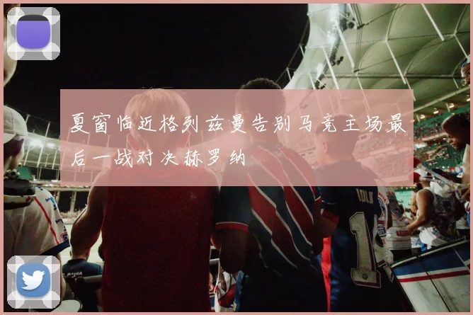 夏窗临近格列兹曼告别马竞主场最后一战对决赫罗纳