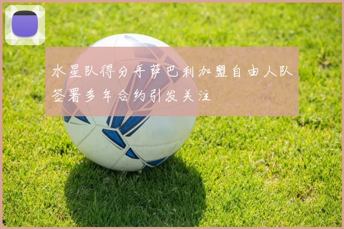 水星队得分手萨巴利加盟自由人队签署多年合约引发关注