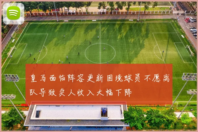 皇马面临阵容更新困境球员不愿离队导致卖人收入大幅下降