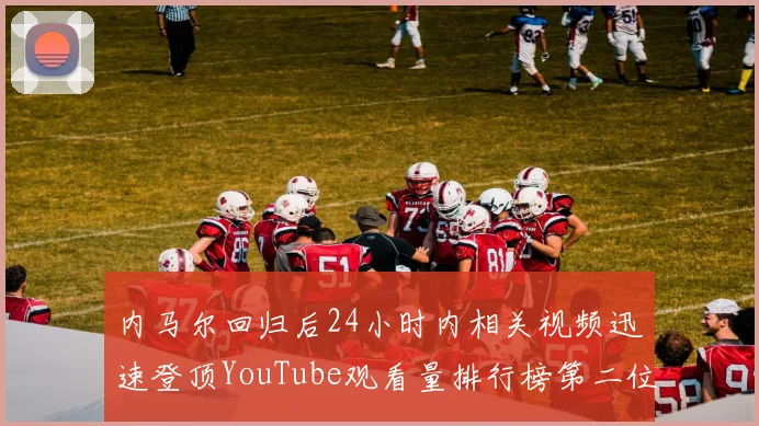 内马尔回归后24小时内相关视频迅速登顶YouTube观看量排行榜第二位