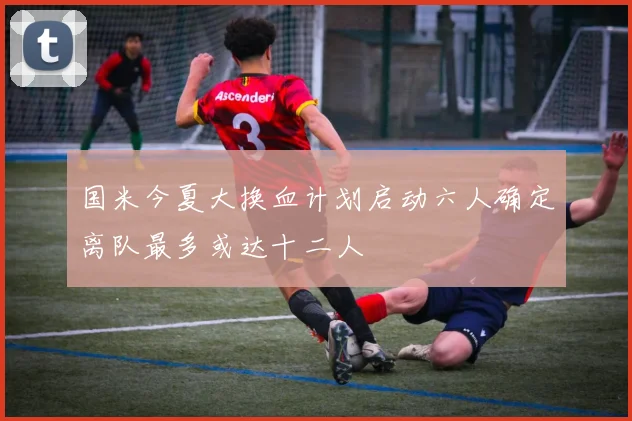 国米今夏大换血计划启动六人确定离队最多或达十二人