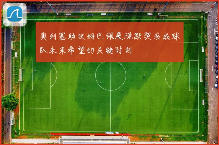 奥利塞助攻姆巴佩展现默契或成球队未来希望的关键时刻