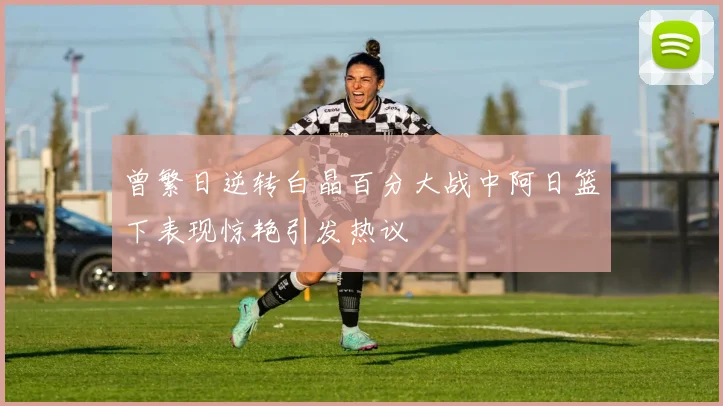 曾繁日逆转白晶百分大战中阿日篮下表现惊艳引发热议
