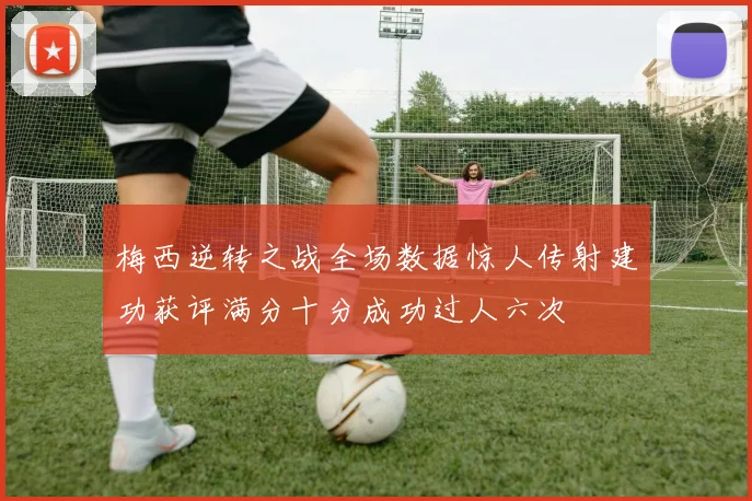 梅西逆转之战全场数据惊人传射建功获评满分十分成功过人六次