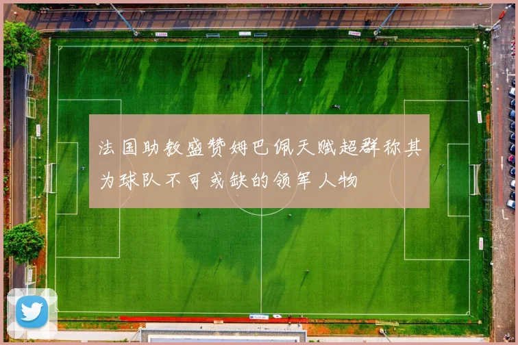 法国助教盛赞姆巴佩天赋超群称其为球队不可或缺的领军人物