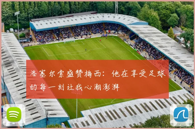 洛塞尔索盛赞梅西：他在享受足球的每一刻让我心潮澎湃